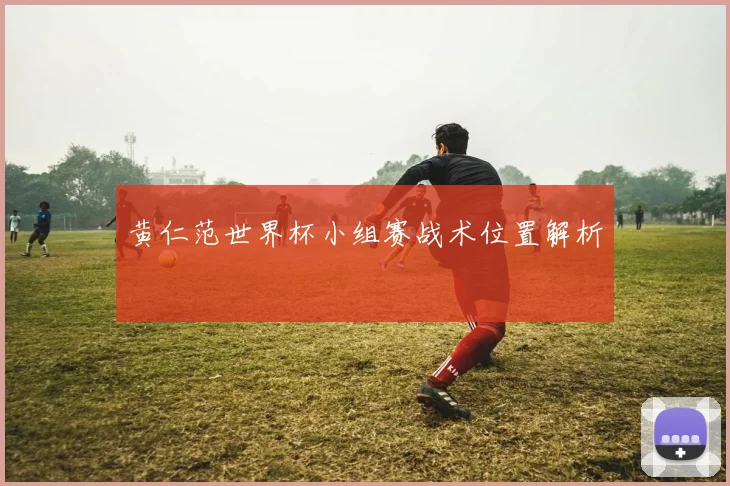黄仁范世界杯小组赛战术位置解析