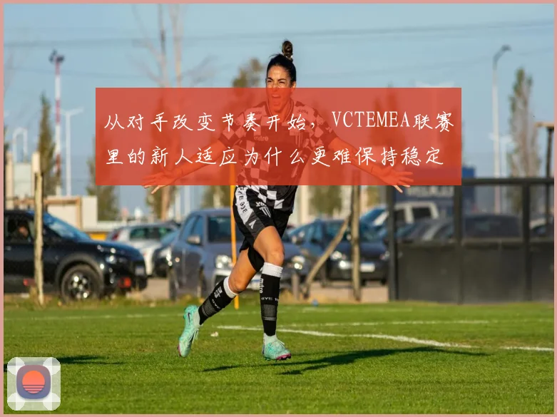 从对手改变节奏开始，VCTEMEA联赛里的新人适应为什么更难保持稳定