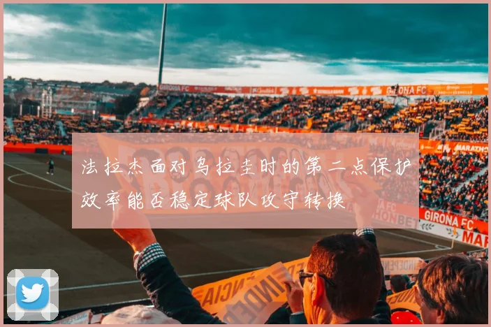 法拉杰面对乌拉圭时的第二点保护效率能否稳定球队攻守转换