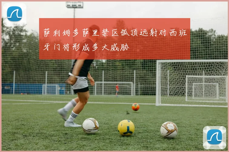 萨利姆多萨里禁区弧顶远射对西班牙门将形成多大威胁