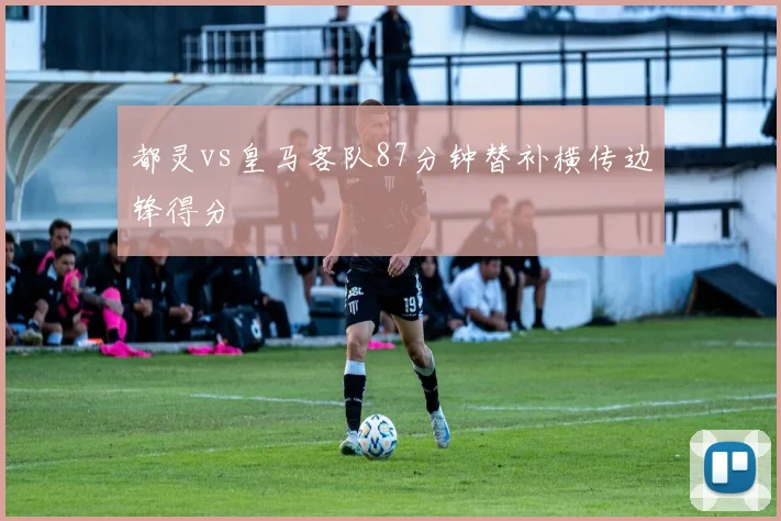 都灵vs皇马客队87分钟替补横传边锋得分
