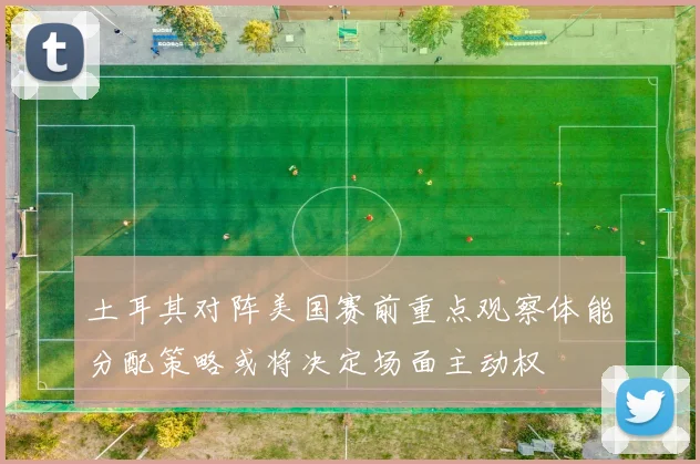 土耳其对阵美国赛前重点观察体能分配策略或将决定场面主动权