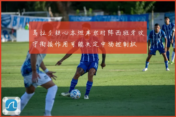 乌拉圭核心本坦库尔对阵西班牙攻守衔接作用可能决定中场控制权