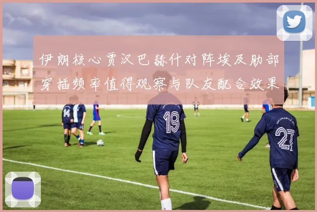 伊朗核心贾汉巴赫什对阵埃及肋部穿插频率值得观察与队友配合效果