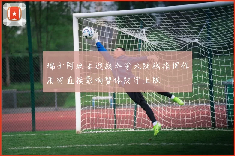 瑞士阿坎吉迎战加拿大防线指挥作用将直接影响整体防守上限
