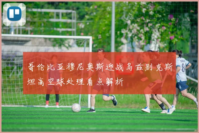 哥伦比亚穆尼奥斯迎战乌兹别克斯坦高空球处理看点解析