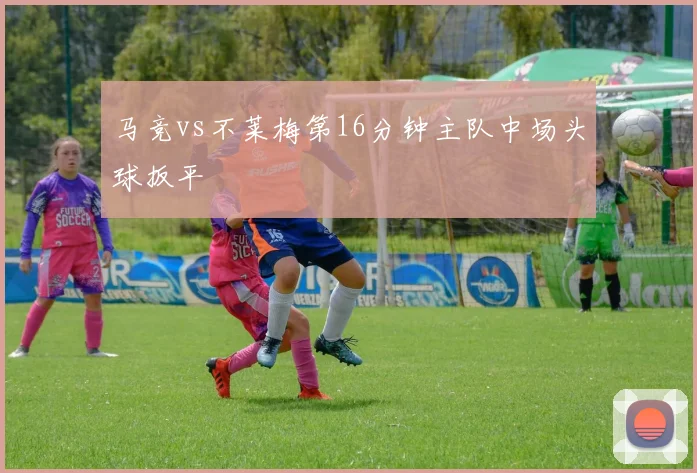 马竞vs不莱梅第16分钟主队中场头球扳平