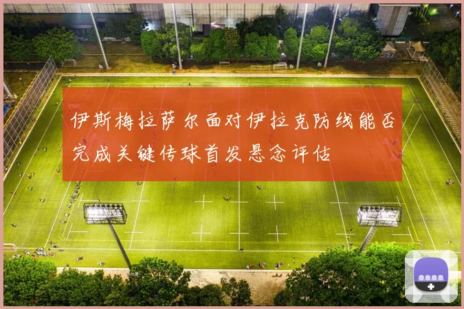 伊斯梅拉萨尔面对伊拉克防线能否完成关键传球首发悬念评估