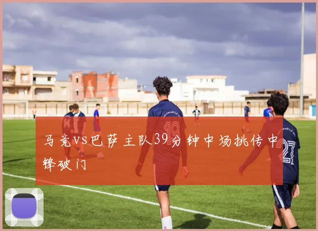 马竞vs巴萨主队39分钟中场挑传中锋破门