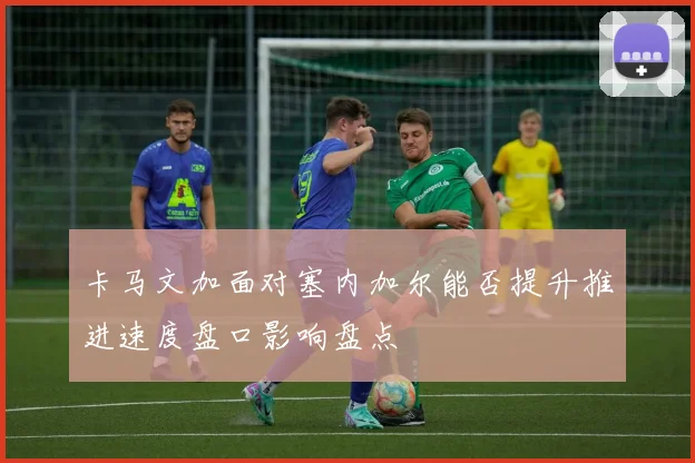 卡马文加面对塞内加尔能否提升推进速度盘口影响盘点