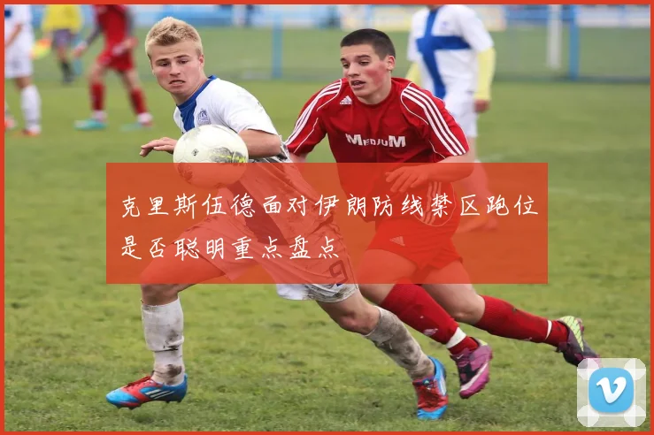 克里斯伍德面对伊朗防线禁区跑位是否聪明重点盘点