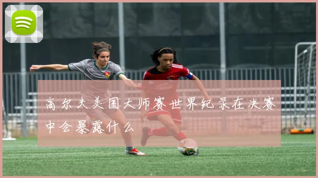 高尔夫美国大师赛世界纪录在决赛中会暴露什么