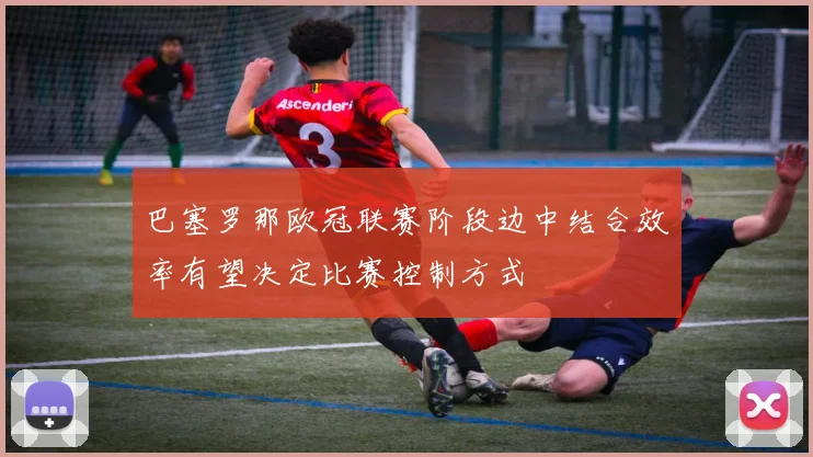巴塞罗那欧冠联赛阶段边中结合效率有望决定比赛控制方式